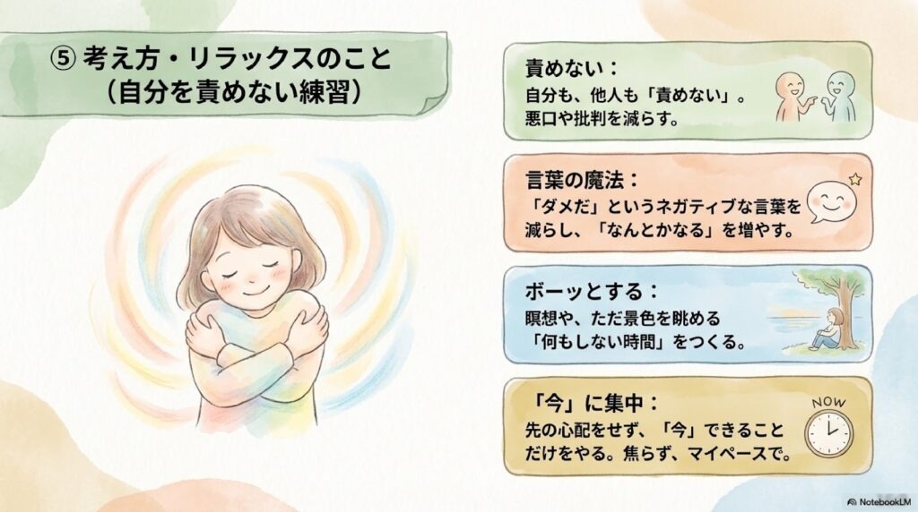 考え方・リラックスのこと(自分を責めない練習) 責めない:自分も、他人も「責めない」。悪口や批判を減らす。 言葉の魔法:「ダメだ」というネガティブな言葉を減らし、「なんとかなる」を増やす。 ボーッとする:瞑想や、ただ景色を眺める「何もしない時間」をつくる。 「今」に集中:先の心配をせず、「今」できることだけをやる。焦らず、マイペースで。