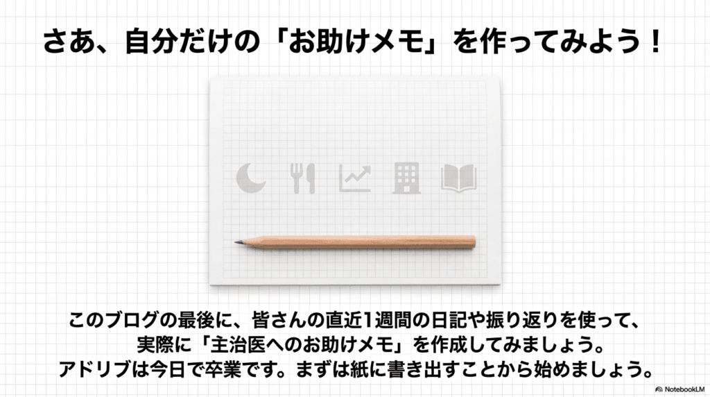 さあ、自分だけの「お助けメモ」を作ってみよう! このブログの最後に、皆さんの直近1週間の日記や振り返りを使って、実際に「主治医へのお助けメモ」を作成してみましょう。 アドリブは今日で卒業です。まずは紙に書き出すことから始めましょう。