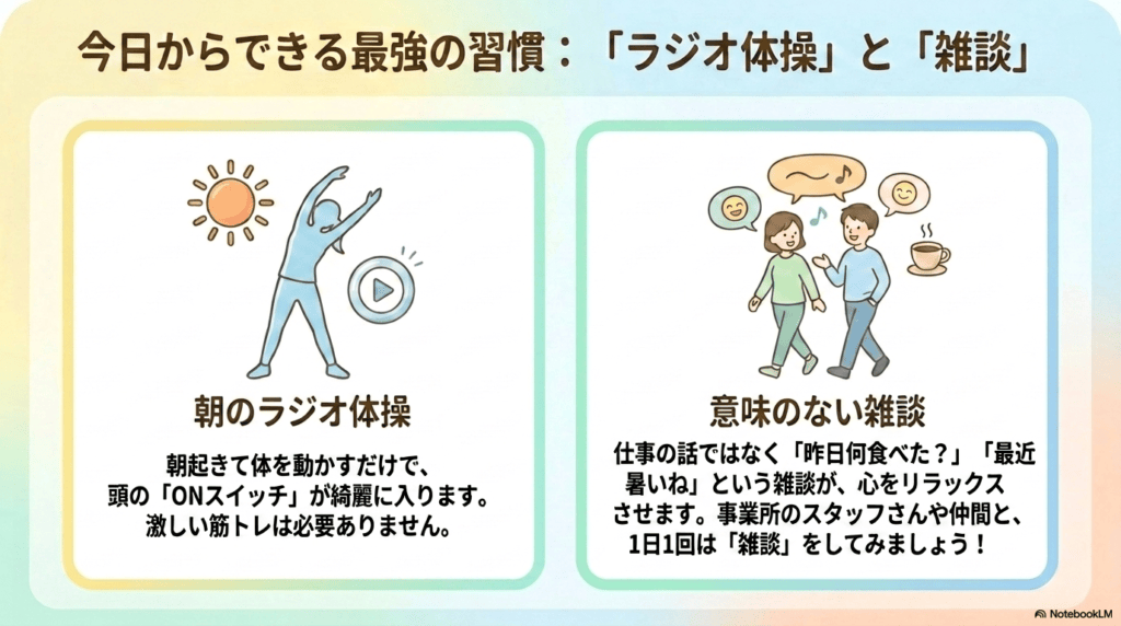 今日からできる最強の習慣:「ラジオ体操」と「雑談」 朝のラジオ体操:朝起きて体を動かすだけで、頭の「ONスイッチ」が綺麗に入ります。激しい筋トレは必要ありません。 意味のない雑談:仕事の話ではなく「昨日何食べた?」「最近暑いね」という雑談が、心をリラックスさせます。事業所のスタッフさんや仲間と、1日1回は「雑談」をしてみましょう!