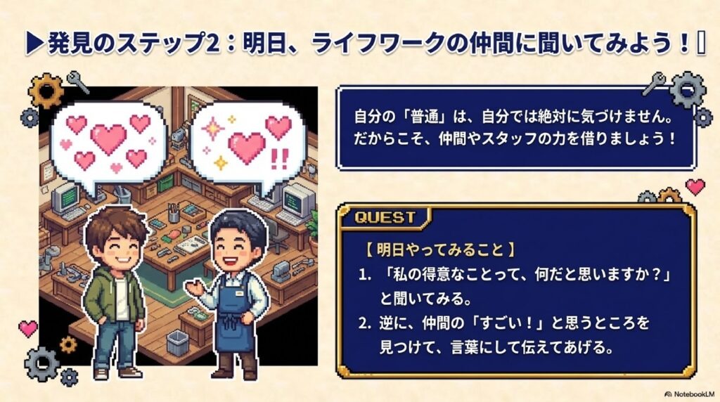 自分の「普通」は、自分では絶対に気づけません。だからこそ、仲間やスタッフの力を借りましょう! 1. 「私の得意なことって、何だと思いますか?」と聞いてみる。 2. 逆に、仲間の「すごい!」と思うところを見つけて、言葉にして伝えてあげる。