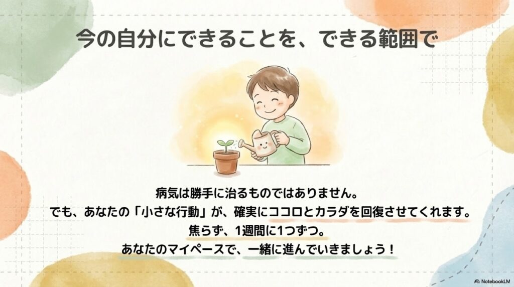 病気は勝手に治るものではありません。 でも、あなたの「小さな行動」が、確実にココロとカラダを回復させてくれます。 焦らず、1週間に1つずつ。 あなたのマイペースで、一緒に進んでいきましょう!