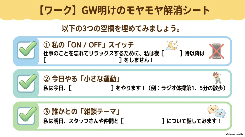GW明けのモヤモヤ解消シート 以下の3つの空欄を埋めてみましょう: ①私の「ON / OFF」スイッチ 仕事をことを忘れてリラックスするために、私は夜 時以降は をしません! ②今日やる「小さな運動」 私は今日、 をやります!(例:ラジオ体操第1、5分の散歩) ③誰かとの「雑談テーマ」 私は明日、スタッフさんや仲間と について話してみます!