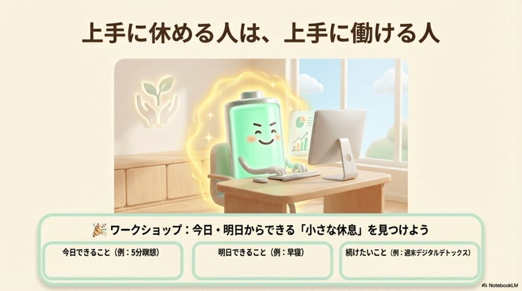 上手に休める人は、上手に働ける人 今日・明日からできる「小さな休息」を見つけよう 今日できること(例:5分瞑想) 明日できること(例:早寝) 続けたいこと(例:週末デジタルデトックス)