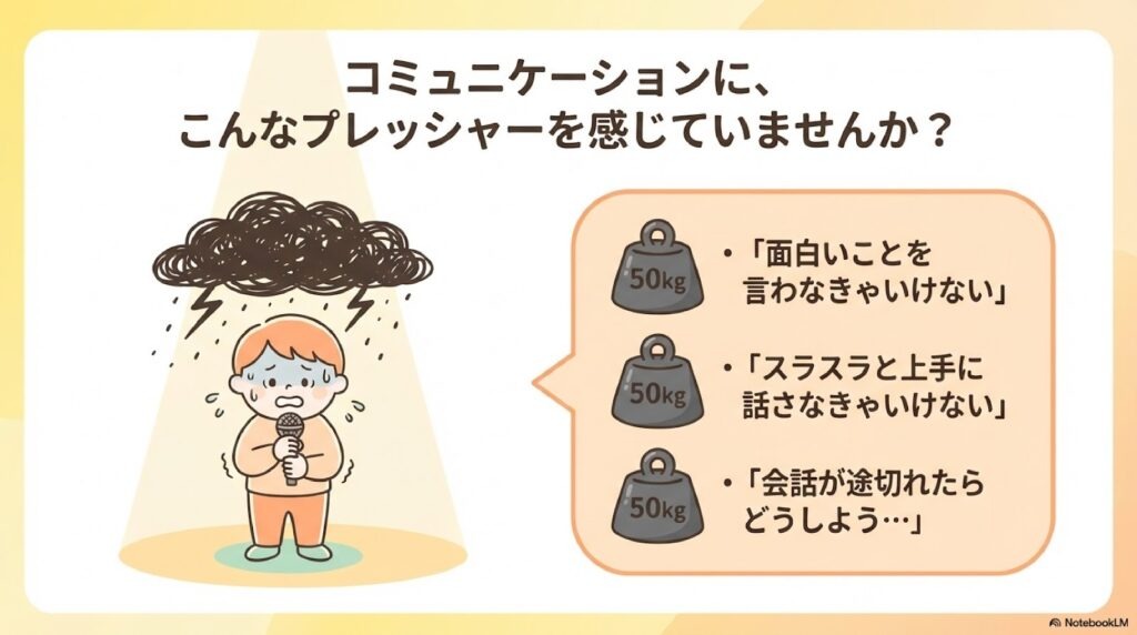 コミュニケーションに、こんなプレッシャーを感じていませんか?: 「面白いことを言わなきゃいけない」 「スラスラと上手に話さなきゃいけない」 「会話が途切れたらどうしよう…」