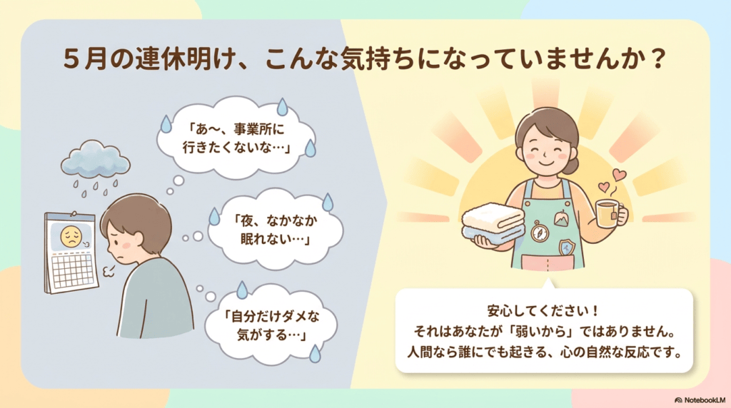 5月の連休明け、こんな気持になっていませんか? 「あ~、事業所に行きたくないな…」 「夜、なかなか眠れない…」 「自分だけダメな気がする…」 安心してください! それはあなたが「弱いから」ではありません。 人間なら誰にでも起きる、心の自然な反応です。